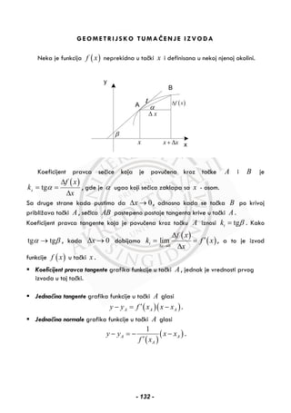 GEOMETRIJSKO TUMAČENJE IZVODA
Neka je funkcija ( )f x neprekidna u tački x i definisana u nekoj njenoj okolini.
A
B
x
y
x x+ Δx
xΔ
( )f xΔ
α
t
β
Koeficijent pravca sečice koja je povučena kroz tačke A i B je
( )tgs
f x
k
x
α
Δ
= =
Δ
, gde je α ugao koji sečica zaklapa sa x - osom.
Sa druge strane kada pustimo da 0xΔ → , odnosno kada se tačka B po krivoj
približava tački A , sečica AB postepeno postaje tangenta krive u tački A .
Koeficijent pravca tangente koja je povučena kroz tačku A iznosi tgtk β= . Kako
tg tgα β→ , kada 0xΔ → dobijamo
( )
( )0
limt
x
f x
k f x
xΔ →
Δ
′= =
Δ
, a to je izvod
funkcije ( )f x u tački x .
Koeficijent pravca tangente grafika funkcije u tački A , jednak je vrednosti prvog
izvoda u toj tački.
Jednačina tangente grafika funkcije u tački A glasi
( )( )A A Ay y f x x x′− = − .
Jednačina normale grafika funkcije u tački A glasi
( )
( )
1
A A
A
y y x x
f x
− = − −
′
.
- 132 -
 