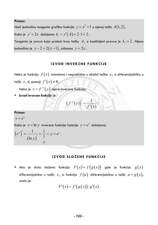 Primer:
Naći jednačinu tangente grafika funkcije 2
1y x= + u njenoj tački ( )1,2A .
Kako je 2y x′ = dobijamo ( ) 2 1 2tk y A′= = ⋅ = .
Tangenta je prava koja prolazi kroz tačku A , a koeficijent pravca je 2tk = . Njena
jednačina je ( )2 2 1y x− = − , odnosno 2y x= .
IZVOD INVERZNE FUNKCIJE
Neka je funkcija ( )f x monotona i neprekidna u okolini tačke x , a diferencijabilna u
tački x , tj. postoji ( ) 0f x′ ≠ .
Neka je ( )1
x f y−
= njena inverzna funkcija.
Izvod inverzne funkcije je:
( )( ) ( )
1 1
f y
f x
− ′ =
′
.
Primer:
x
y e=
Kako je lnx y= inverzna funkcija funkcije x
y e= dobijamo:
( )
( )
1 1
1
ln
x x
e y e
y
y
′ = = = =
′
.
IZVOD SLOŽENE FUNKCIJE
Ako je data složena funkcija ( ) ( )( )F x f g x= gde je funkcija ( )g x
diferencijabilna u tački x , a funkcija ( )f u diferencijabilna u tački ( )u g x= ,
onda je:
( ) ( )( ) ( )F x f g x g x′ ′ ′= ⋅ .
- 133 -
 