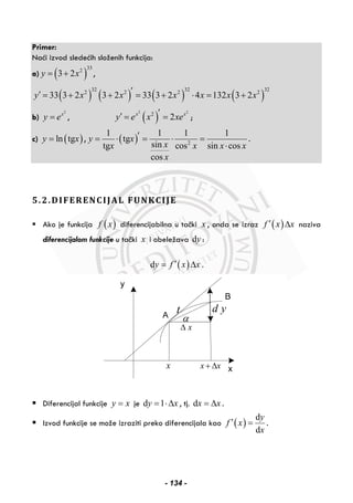 Primer:
Naći izvod sledećih složenih funkcija:
a) ( )
332
3 2y x= + ,
( ) ( ) ( ) ( )
32 32 32
2 2 2 2
33 3 2 3 2 33 3 2 4 132 3 2y x x x x x x′′ = + + = + ⋅ = +
b)
2
x
y e= , ( )
2 2
2
2x x
y e x xe′′ = = ;
c) ( )ln tgy x= , ( ) 2
1 1 1 1
tg
sintg cos sin cos
cos
y x
xx x x x
x
′= ⋅ = ⋅ =
⋅
.
5.2.DIFERENCIJAL FUNKCIJE
Ako je funkcija ( )f x diferencijabilna u tački x , onda se izraz ( )f x x′ Δ naziva
diferencijalom funkcije u tački x i obeležava dy :
( )dy f x x′= Δ .
x x+ Δx
xΔ
α
t d y
Diferencijal funkcije y x= je d 1y x= ⋅Δ , tj. dx x= Δ .
Izvod funkcije se može izraziti preko diferencijala kao ( )
d
d
y
f x
x
′ = .
- 134 -
 