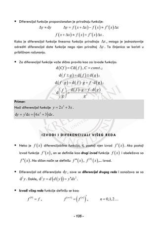 Diferencijal funkcije proporcionalan je priraštaju funkcije:
dy yΔ ≈ ( ) ( ) ( )y f x x f x f x x′Δ = + Δ − ≈ Δ
( ) ( ) ( )f x x f x f x x′+ Δ ≈ + Δ .
Kako je diferencijal funkcije linearna funkcija priraštaja xΔ , mnogo je jednostavnije
odrediti diferencijal date funkcije nego njen priraštaj yΔ . Ta činjenica se koristi u
približnom računanju.
Za diferencijal funkcije važe slična pravila kao za izvode funkcija:
( ) ( )d d , .Cf C f C const= = ;
( ) ( ) ( )d d df g f g± = ± ;
( ) ( ) ( )d d df g f g f g⋅ = ⋅ + ⋅ ;
( ) ( )
2
d d
d
f g f gf
g g
⋅ − ⋅⎛ ⎞
=⎜ ⎟
⎝ ⎠
.
Primer:
Naći diferencijal funkcije 3
2 3y x x= + .
( )2
d d 6 3 dy y x x x′= = + .
IZVODI I DIFERENCIJALI VIŠEG REDA
Neka je ( )f x diferencijabilna funkcija, tj. postoji njen izvod ( )f x′ . Ako postoji
izvod funkcije ( )f x′ , on se definiše kao drugi izvod funkcije ( )f x i obeležava sa
( )f x′′ . Na sličan način se definišu ( )f x′′′ , ( )
( )4
f x ,... izvod.
Diferencijal od diferencijala dy , zove se diferencijal drugog reda i označava se sa
2
d y . Dakle, ( )( )2 2
d y d d y y dx′′= = .
Izvodi višeg reda funkcije definišu se kao:
( )0
f f= , ( ) ( )
( )1n n
f f+ ′
= , 0,1,2n = …
- 135 -
 