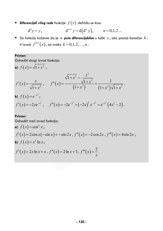 Diferencijali višeg reda funkcije ( )f x definišu se kao:
0
d y y= , ( )1
d d dn n
y y+
= , 0,1,2n = …
Za funkciju kažemo da je n puta diferencijabilna u tački x , ako postoji konačan k -
ti izvod ( )
( )k
f x , za svako 0,1,2, ,k n= … .
Primer:
Odrediti drugi izvod funkcija:
a) ( ) 2
1f x x= + ;
( ) ( )
( ) ( )
2
2
2
22 2 2
1
11,
11 1 1
x
x
x xf x f x
xx x x
+ −
+′ ′′= = =
++ + +
.
b) ( )
2
x
f x e−
= ;
( ) ( ) ( ) ( )
2 2 2 22 2
2 , 2 2 4 2x x x x
f x xe f x e x e e x− − − −
′ ′′= − = − + − = − .
Primer:
Odrediti treći izvod funkcija:
a) ( ) 2
cosf x x= ;
( ) ( ) ( ) ( )2cos sin sin 2 , 2cos2 , 4sin 2 ;f x x x x f x x f x x′ ′′ ′′′= − = − = − =
b) ( ) 2
lnf x x x= ;
( ) ( ) ( )
2
2 ln , 2ln 3 , .f x x x x f x x f x
x
′ ′′ ′′′= + = + =
- 136 -
 