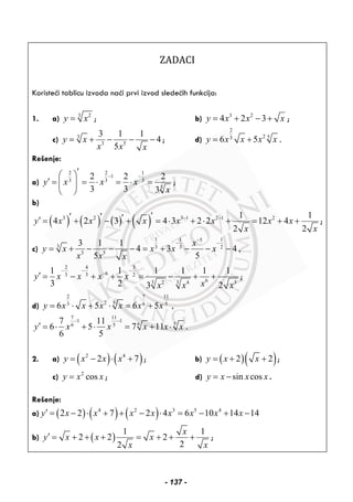 ZADACI 
Koristeći tablicu izvoda naći prvi izvod sledećih funkcija:
1. a) 3 2
y x= ; b) 3 2
4 2 3y x x x= + − + ;
c) 3
3 5
3 1 1
4
5
y x
x x x
= + − − − ; d)
2
2 53
6 5y x x x x= + .
Rešenje:
a)
2 2 1
1
3 3 3
3
2 2 2
3 3 3
y x x x
x
− −
′⎛ ⎞
′ = = ⋅ = ⋅ =⎜ ⎟
⎝ ⎠
;
b)
( ) ( ) ( ) ( )3 2 3 1 2 1 21 1
4 2 3 4 3 2 2 12 4
2 2
y x x x x x x x
x x
− −′′ ′ ′′ = + − + = ⋅ + ⋅ + = + + ;
c)
1 1 15
3 3 3 2
3 5
3 1 1
4 3 4 ,
5 5
x
y x x x x
x x x
−
− −
= + − − − = + − − −
2 4 3
63 3 2
63 2 3 4 3
1 1 1 1 1 1
3 2 3 2
y x x x x
xx x x
− − −
−
′ = − + + = − + + ;
d)
2 7 11
2 53 6 5
6 5 6 5 ,y x x x x x x= ⋅ + ⋅ = +
7 11
1 1
6 56 5
7 11
6 5 7 11
6 5
y x x x x x
− −
′ = ⋅ + ⋅ = + ⋅ .
2. a) ( ) ( )2 4
2 7y x x x= − ⋅ + ; b) ( )( )2 2y x x= + + ;
c) 2
cosy x x= ; d) sin cosy x x x= − .
Rešenje:
a) ( ) ( ) ( )4 2 3 5 4
2 2 7 2 4 6 10 14 14y x x x x x x x x′ = − ⋅ + + − ⋅ = − + −
b) ( )
1 1
2 2 2
22
x
y x x x
x x
′ = + + + = + + + ;
- 137 -
 