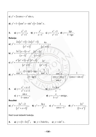 c) 2
2 cos siny x x x x′ = − ;
d) ( )2 2 2
1 cos sin 2siny x x x′ = − − = .
3. a)
2
2
1
1
x
y
x
−
=
+
; b)
3
1
x
y
x
=
−
; c)
1
1
x
x
e
y
e
−
=
+
; d)
tg
1 tg
x
y
x
=
−
.
Rešenje:
a)
( ) ( )
( ) ( )
2 2
2 2
2 2
2 1 2 1 4
1 1
x x x x x
y
x x
+ − −
′ = =
+ +
;
b)
( )
( ) ( )
2 3 3 2
2 2
3 1 2 3
1 1
x x x x x
y
x x
− − −
′ = =
− −
;
c)
( ) ( )
( ) ( )
2 2
1 1 2
1 1
x x x x x
x x
e e e e e
y
e e
+ − −
′ = =
+ +
;
d)
( )
( ) ( )
2 2 2
2 2 2
1 1 11 tg tg
1cos cos cos .
cos sin1 tg cos sin
cos
x x
x x xy
x xx x x
x
⎛ ⎞
⋅ − − ⋅ −⎜ ⎟
⎝ ⎠′ = = =
−− −⎛ ⎞
⎜ ⎟
⎝ ⎠
4. a)
2
2
1
1
x x
y
x x
− +
=
+ +
b)
1 ln x
y
x
+
= ;
c)
sin
1 cos
x
y
x
=
−
; d) 2
arctg
1
x
y x
x
= −
+
.
Rezultat:
a)
( )
2
2
2
2 2
1
x
y
x x
−
′ =
+ +
; b) 2
ln x
y
x
′ = − ; c)
1
cos 1
y
x
′ =
−
; d)
( )
2
2
2
2
1
x
y
x
′ = −
+
.
Naći izvod složenih funkcija:
5. a) ( )
13
1 2y x= − ; b) 3sin 4y x= ; c) 4
siny x= .
- 138 -
 