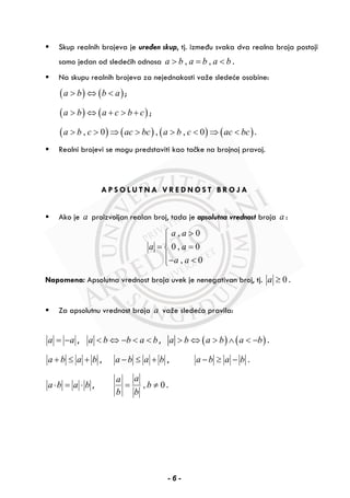 Skup realnih brojeva je uređen skup, tj. između svaka dva realna broja postoji
samo jedan od sledećih odnosa , ,a b a b a b> = < .
Na skupu realnih brojeva za nejednakosti važe sledeće osobine:
( ) ( )a b b a> ⇔ < ;
( ) ( )a b a c b c> ⇔ + > + ;
( ) ( ) ( ) ( ), 0 , , 0a b c ac bc a b c ac bc> > ⇒ > > < ⇒ < .
Realni brojevi se mogu predstaviti kao tačke na brojnoj pravoj.
A P S O L U T N A V R E D N O S T B R O J A
Ako je a proizvoljan realan broj, tada je apsolutna vrednost broja a :
, 0
0 , 0
, 0
a a
a a
a a
>⎧
⎪
= =⎨
⎪− <⎩
Napomena: Apsolutna vrednost broja uvek je nenegativan broj, tj. 0a ≥ .
Za apsolutnu vrednost broja a važe sledeća pravila:
a a= − , a b b a b< ⇔ − < < , ( ) ( )a b a b a b> ⇔ > ∧ < − .
a b a b+ ≤ + , a b a b− ≤ + , a b a b− ≥ − .
a b a b⋅ = ⋅ , , 0
aa
b
b b
= ≠ .
- 6 -
 