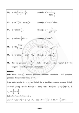 12. 31
tg tg
2 3 2
x x
y = + ; Rešenje:
4
1
2cos
2
y
x
′ = .
13. ( )sin cosx
y e x x−
= + ; Rešenje: 2 sinx
y e x−
′ = − .
14.
2
arcsin
x
y
a
= ; Rešenje:
2 4
2x
y
a x
′ =
−
.
15. 31
sin sin
3
y x x= − ; Rešenje: 3
cosy x′ =
16.
1
ln
1
x
y
x
+
=
−
; Rešenje: 2
1
1
y
x
′ =
−
.
17. ( )2
arctg ln 4
2
x
y x x= ⋅ − + ; Rešenje: arctg
2
x
y′ = .
18. Data je parabola 21
4
y x= i tačka ( )4,A y na njoj. Napisati jednačinu
tangente i normale parabole u datoj tački.
Rešenje:
Kako tačka ( )4,A y pripada paraboli, zamenom koordinate 4x = jednačinu
parabole dobijamo koordinatu 4y = .
Izvod date funkcije je
1
2
y x′ = . Znajući da je koeficijent pravca tangente jednak
vrednosti prvog izvoda funkcije u datoj tački dobijamo ( )4 2tk y′= = , a
1 1
2
n
t
k
k
= − = − .
Jednačine tangente i normale su:
( ) ( )
1 1
: 4 2 4 2 4 , : 4 4 6 .
2 2
t y x y x n y x y x− = − ⇔ = − − = − − ⇔ = − +
- 141 -
 