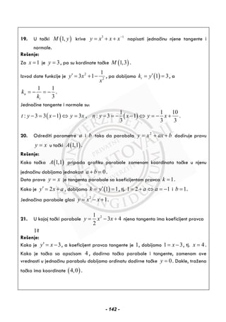 19. U tački ( )1,M y krive 3 1
y x x x−
= + + napisati jednačinu njene tangente i
normale.
Rešenje:
Za 1x = je 3y = , pa su kordinate tačke ( )1,3M .
Izvod date funkcije je 2
2
1
3 1y x
x
′ = + − , pa dobijamo ( )1 3tk y′= = , a
1 1
3
n
t
k
k
= − = − .
Jednačine tangente i normale su:
( ) ( )
1 1 10
: 3 3 1 3 , : 3 1 .
3 3 3
t y x y x n y x y x− = − ⇔ = − = − − ⇔ = − +
20. Odrediti parametre a i b tako da parabola baxxy ++= 2
dodiruje pravu
xy = u tački ( )1,1A .
Rešenje:
Kako tačka ( )1,1A pripada grafiku parabole zamenom koordinata tačke u njenu
jednačinu dobijamo jednakost 0a b+ = .
Data prava xy = je tangenta parabole sa koeficijentom pravca 1k = .
Kako je 2y x a′ = + , dobijamo ( )1 1k y′= = , tj. 1 2 1a a= + ⇔ = − i 1b = .
Jednačina parabole glasi 2
1y x x= − + .
21. U kojoj tački parabole 21
3 4
2
y x x= − + njena tangenta ima koeficijent pravca
1?
Rešenje:
Kako je 3y x′ = − , a koeficijent pravca tangente je 1, dobijamo 1 3x= − , tj. 4x = .
Kako je tačka sa apscisom 4 , dodirna tačka parabole i tangente, zamenom ove
vrednosti u jednačinu parabolu dobijamo ordinatu dodirne tačke 0y = . Dakle, tražena
tačka ima koordinate ( )4,0 .
- 142 -
 