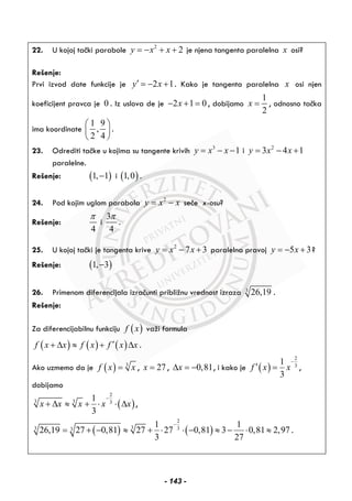 22. U kojoj tački parabole 2
2y x x= − + + je njena tangenta paralelna x osi?
Rešenje:
Prvi izvod date funkcije je 2 1y x′ = − + . Kako je tangenta paralelna x osi njen
koeficijent pravca je 0 . Iz uslova de je 2 1 0x− + = , dobijamo
1
2
x = , odnosno tačka
ima koordinate
1 9
,
2 4
⎛ ⎞
⎜ ⎟
⎝ ⎠
.
23. Odrediti tačke u kojima su tangente krivih 3
1y x x= − − i 2
3 4 1y x x= − +
paralelne.
Rešenje: ( )1, 1− i ( )1,0 .
24. Pod kojim uglom parabola 2
y x x= − seče x-osu?
Rešenje:
4
π
i
3
4
π
.
25. U kojoj tački je tangenta krive 2
7 3y x x= − + paralelna pravoj 5 3y x= − + ?
Rešenje: ( )1, 3−
26. Primenom diferencijala izračunti približnu vrednost izraza 3
26,19 .
Rešenje:
Za diferencijabilnu funkciju ( )f x važi formula
( ) ( ) ( )f x x f x f x x′+ Δ ≈ + Δ .
Ako uzmemo da je ( ) 3
f x x= , 27x = , 0,81xΔ = − , i kako je ( )
2
3
1
3
f x x
−
′ = ,
dobijamo
( )
2
3 3 3
1
3
x x x x x
−
+ Δ ≈ + ⋅ ⋅ Δ ,
( ) ( )
2
3 33 3
1 1
26,19 27 0,81 27 27 0,81 3 0,81 2,97
3 27
−
= + − ≈ + ⋅ ⋅ − ≈ − ⋅ ≈ .
- 143 -
 