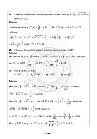 27. Primenom diferencijala izračunati približnu vrednost funkcije ( ) 3 3
7f x x x= + u
tački 1,02x = .
Rešenje:
Izvod date funkcije je ( ) ( ) ( )
2
3 23
1
7 3 7
3
f x x x x
−
′ = + + . Za 1x = i 0,02xΔ =
dobijamo
( ) ( ) ( ) ( )
( ) ( )
2
3 3 3 23
2
3 3
1
1,02 1 0,02 1 7 1 1 7 1 3 1 7 0,02
3
1
8 8 10 0,02 2,0167
3
f f
−
−
= + ≈ + ⋅ + + ⋅ ⋅ ⋅ + ⋅
= + ⋅ ⋅ ≈
28. Primenom diferencijala izračunti približnu vrednost izraza cos59 .
Rešenje:
Ako uzmemo da je ( ) cosf x x= , 59x = , 1xΔ = − i ( ) sinf x x′ = − , dobijamo
( ) 1 3
cos59 cos60 sin 60
180 2 180 2
π π
≈ − ⋅ − ⋅ ≈ + ⋅ ≈ 0,515.
29. Naći približnu vrednost:
a) 4
17 ; b) 3
1,02 ; c) sin 29°; d) arctg1,05.
Rešenje:
a) Ako je ( ) 4
f x x= , 16x = , 1xΔ = , i ( )
3
4
34
1 1
4 4
f x x
x
−
′ = = , dobijamo
4 4 1
17 16 1 2 1 2,031
32
= + ≈ + ⋅ ≈ .
b) Ako je ( ) 3
f x x= , 1x = , 0,02xΔ = i ( )
2
3
3 2
1 1
3 4
f x x
x
−
′ = = , dobijamo
3 3
1
1,02 1 0,02 1 0,02 1,0066
3
= + ≈ + ⋅ ≈ .
c) ( )
1 3
sin 29 sin 30 1 sin30 cos30 0,484
180 2 2 180
π π
° = °− ° ≈ °− °⋅ = − ⋅ ≈ .
d) ( ) 2
0,05
arctg1,05 arctg 1 0,05 arctg1 0,025 0,81
1 1 4
π
= + ≈ + = + ≈
+
.
- 144 -
 