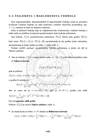 5 . 3 . T E J L O R O V A I M A K L O R E N O V A F O R M U L A
Kod trigonometrijskih, eksponencijalnih ili logaritamskih funkcija, kada je potrebno
izračunati vrednost funkcije za neku konkretnu vrednost nezavisno promenljive, npr.
x a= , srećemo se često sa složenim računima .
Kako su polinomi funkcije koje se najjednostavnije izračunavaju, vrednost funkcije u
tački može se približno izračunati aproksimacijom date funkcije polinomom.
Ako funkciju ( )f x aproksimiramo polinomom ( )P x činimo neku grešku ( )R x ,
koja iznosi ( ) ( ) ( )R x f x P x= − . Cilj aproksimacije je da greška bude minimalna.
Aproksimacija je bolja ukoliko je tačka x bliža tački a .
Postoje različiti postupci aproksimacije funkcije polinomom, a jedan od njih je
Teljorov polinom.
Ako je funkcija ( )f x u nekoj okolini tačke a , ( )1n + -puta diferencijabilna tada
je Tejlorova formula:
( ) ( ) ( )n nf x P x R x= + ,
gde je polinom
( ) ( ) ( )( ) ( )( ) ( )
( )( )
21 1
'
2 !
nn
nP x f a f a x a f a x a f a x a
n
′′= + − + − + + −… ,
a greška ili ostatak je:
( )
( )
( ) ( )
( )
1 11
1 !
n n
nR x x a f c
n
+ +
= −
+
, ( ),c x a∈ ili ( ),c a x∈ .
Ako se uzme da je ( )c a x aθ= + − , gde je 10 << θ , greška ima oblik
( )
( )
( ) ( )
( )( )1 11
1 !
n n
nR x x a f a x a
n
θ
+ +
= − + −
+
.
Ovo je Lagranžov oblik greške.
Polinom ( )nP x se naziva Tejlorov polinom u tački a .
Za slučaj kada je tačka 0a = dobija se Maklorenova formula:
( ) ( ) ( ) ( ) ( )
( )
( )
( )
( )21 1 1
0 0 0 0
2 ! 1 !
n nn n
f x f f x f x f x f x x
n n
θ′ ′′= + + + + +
+
… .
- 145 -
 