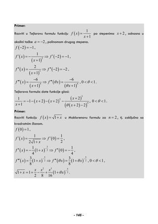 Primer:
Razviti u Tejlorovu formulu funkciju ( )
1
1
f x
x
=
+
po stepenima 2x + , odnosno u
okolini tačke 2a = − , polinomom drugog stepena.
( )
( )
( )
( )
( )
( )
( )
( )
( )
( )
( )
2
3
4 4
2 1,
1
2 1,
1
2
2 2 ,
1
6 6
, 0 1.
1 1
f
f x f
x
f x f
x
f x f x
x x
θ θ
θ
− = −
′ ′= − ⇒ − = −
+
′′ ′′= ⇒ − = −
+
− −
′′′ ′′′= ⇒ = < <
+ +
Tejlorova formula date funkcije glasi:
( ) ( )
( )
( )( )
3
2
4
21
1 2 2
1 2 2
x
x x
x xθ
+
= − − + − + −
+ + −
, 0 1θ< < .
Primer:
Razviti funkciju ( ) 1f x x= + u Maklorenovu formulu za 2n = , tj. zaključno sa
kvadratnim članom.
( )
( ) ( )
0 1,
1 1
0 ,
22 1
f
f x f
x
=
′ ′= ⇒ =
+
( ) ( ) ( )
3
2
1 1
1 0 ,
4 4
f x x f
−
′′ ′′= − + ⇒ = −
( ) ( ) ( ) ( )
5 5
2 2
3 3
1 1 , 0 1,
8 8
f x x f x xθ θ θ
− −
′′′ ′′′= + ⇒ = + < <
( )
2 3 5
21 1 1 .
2 8 16
x x x
x xθ
−
+ = + − + +
- 146 -
 