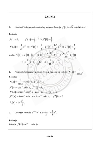 ZADACI
1. Napisati Tejlorov polinom trećeg stepena funkcije ( )f x x= u tački 1a = .
Rešenje:
( )1 1f = , ( ) ( )
1
2
1 1
1 ,
2 2
f x x f
−
′ ′= ⇒ =
( ) ( )
3
2
2
1 1
1 ,
2 4
f x x f
−
′′ ′′= − ⇒ = − ( ) ( )
5
2
3
1 3 3
1 ,
2 8
f x x f
−⋅
′′′ ′′′= ⇒ =
pa je: ( ) ( ) ( ) ( )
( )
( )
( )
( )
2 3
3
1 1
1 1 1 1 1
2! 3!
x x
P x f x f f f
− −
′ ′′ ′′′= + − + +
( ) ( ) ( )
2 31 1 1
1 1 1 1 .
2 8 16
x x x= + − − − + −
2. Napisati Maklorenov polinom trećeg stepena za funkciju ( )
1
cos
f x
x
= .
Rešenje:
( ) ( )11
cos , 0 1;
cos
f x x f
x
−
= = =
( ) ( )
( ) ( )
( ) ( )
2
3 2 1
4 3 2
cos sin , 0 0 ;
2cos sin cos , 0 1;
6cos sin 5cos sin , 0 0 .
f x x x f
f x x x x f
f x x x x x f
−
− −
− −
′ ′= =
′′ ′′= + =
′′′ ′′′= + =
( )
2
3 1
2
x
P x = + .
3. Dokazati formulu sin 2 41 1
1
2 8
x
e x x x≈ + + − .
Rešenje:
Kako je ( ) sin x
f x e= , tada je:
- 149 -
 