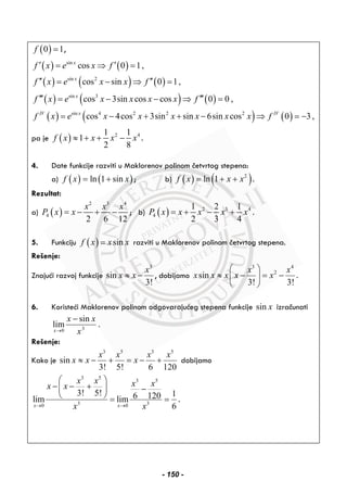 ( )0 1f = ,
( ) ( )
( ) ( ) ( )
( ) ( ) ( )
( ) ( ) ( )
sin
sin 2
sin 3
sin 4 2 2 2
cos 0 1,
cos sin 0 1,
cos 3sin cos cos 0 0 ,
cos 4cos 3sin sin 6sin cos 0 3 ,
x
x
x
IV x IV
f x e x f
f x e x x f
f x e x x x x f
f x e x x x x x x f
′ ′= ⇒ =
′′ ′′= − ⇒ =
′′′ ′′′= − − ⇒ =
= − + + − ⇒ = −
pa je ( ) 2 41 1
1
2 8
f x x x x≈ + + − .
4. Date funkcije razviti u Maklorenov polinom četvrtog stepena:
a) ( ) ( )ln 1 sinf x x= + ; b) ( ) ( )2
ln 1f x x x= + + .
Rezultat:
a) ( )
2 3 4
4
2 6 12
x x x
P x x= − + − ; b) ( ) 2 3 4
4
1 2 1
2 3 4
P x x x x x= + − + .
5. Funkciju ( ) sinf x x x= razviti u Maklorenov polinom četvrtog stepena.
Rešenje:
Znajući razvoj funkcije
3
sin
3!
x
x x≈ − , dobijamo
3 4
2
sin
3! 3!
x x
x x x x x
⎛ ⎞
≈ − = −⎜ ⎟
⎝ ⎠
.
6. Koristeći Maklorenov polinom odgovarajućeg stepena funkcije sin x izračunati
30
sin
lim
x
xx
x
−
→
.
Rešenje:
Kako je
3 5 3 5
sin
3! 5! 6 120
x x x x
x x x≈ − + = − + dobijamo
3 5
3 5
3 30 0
3! 5! 16 120lim lim
6x x
x x x xx x
x x→ →
⎛ ⎞
− − +⎜ ⎟ −
⎝ ⎠ = = .
- 150 -
 