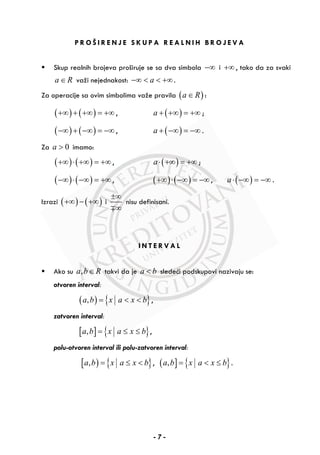 P R O Š I R E N J E S K U P A R E A L N I H B R O J E V A
Skup realnih brojeva proširuje se sa dva simbola −∞ i +∞ , tako da za svaki
a R∈ važi nejednakost: a−∞ < < +∞.
Za operacije sa ovim simbolima važe pravila ( )a R∈ :
( ) ( )+∞ + +∞ = +∞ , ( )a + +∞ = +∞ ;
( ) ( )−∞ + −∞ = −∞ , ( )a + −∞ = −∞ .
Za 0a > imamo:
( ) ( )+∞ ⋅ +∞ = +∞ , ( )a⋅ +∞ = +∞ ;
( ) ( )−∞ ⋅ −∞ = +∞ , ( ) ( )+∞ ⋅ −∞ = −∞ , ( )a⋅ −∞ = −∞ .
Izrazi ( ) ( )+∞ − +∞ i
±∞
∞∓
nisu definisani.
I N T E R V A L
Ako su ,a b R∈ takvi da je a b< sledeći podskupovi nazivaju se:
otvoren interval:
( ) { },a b x a x b= < < ,
zatvoren interval:
[ ] { },a b x a x b= ≤ ≤ ,
polu-otvoren interval ili polu-zatvoren interval:
[ ) { },a b x a x b= ≤ < , ( ] { },a b x a x b= < ≤ .
- 7 -
 