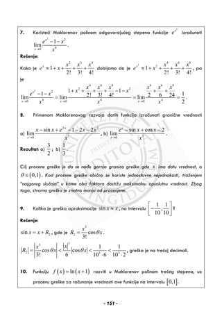 7. Koristeći Maklorenov polinom odgovarajućeg stepena funkcije
2
x
e izračunati
2
2
40
1
lim
x
x
e x
x→
− −
.
Rešenje:
Kako je
2 3 4
1
2! 3! 4!
x x x x
e x≈ + + + + dobijamo da je
2
4 6 8
2
1
2! 3! 4!
x x x x
e x≈ + + + + , pa
je
2
4 6 8 4 6 8
2 2
2
4 4 40 0 0
1 1
1 12! 3! 4! 2 6 24lim lim lim
2
x
x x x
x x x x x x
x x
e x
x x x→ → →
+ + + + − − + +
− −
= = = .
8. Primenom Maklorenovog razvoja datih funkcija izračunati granične vrednosti
a) 3
22
0
221sin
lim
x
xxexx x
x
−−−+−
→
, b) 30
sin cos 2
lim
x
x
e x x
x→
− + −
.
Rezultat: a)
3
2
; b)
1
3
.
Cilj procene greške je da se nađe gornja granica greške gde x ima datu vrednost, a
( )0,1θ ∈ . Kod procene greške obično se koriste jednostavne nejednakosti, traženjem
“najgoreg slučaja” u kome oba faktora dostižu maksimalnu apsolutnu vrednost. Zbog
toga, stvarna greška je znatno manja od procenjene.
9. Kolika je greška aproksimacije sin x x≈ , na intervalu
1 1
,
10 10
⎡ ⎤
−⎢ ⎥⎣ ⎦
?
Rešenje:
2sin x x R= + , gde je
3
2 cos
3!
x
R xθ= .
33
2 3 3
1 1
cos cos
3! 6 10 6 10 2
xx
R x xθ θ= < < <
⋅ ⋅
, greška je na trećoj decimali.
10. Funkciju ( ) ( )ln 1f x x= + razviti u Maklorenov polinom trećeg stepena, uz
procenu greške za računanje vrednosti ove funkcije na intervalu [ ]0,1 .
- 151 -
 