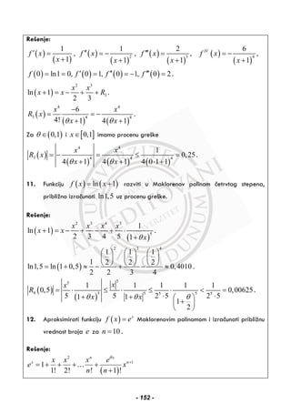 Rešenje:
( )
( )
( )
( )
( )
( )
( )
( )
2 3 4
1 1 2 6
, , , ,
1 1 1 1
IV
f x f x f x f x
x x x x
′ ′′ ′′′= = − = = −
+ + + +
( ) ( ) ( ) ( )0 ln1 0, 0 1, 0 1, 0 2f f f f′ ′′ ′′′= = = = − = .
( )
2 3
3ln 1
2 3
x x
x x R+ = − + + .
( )
( ) ( )
4 4
3 4 4
6
4! 1 4 1
x x
R x
x xθ θ
−
= = −
+ +
.
Za ( )0,1θ ∈ i [ ]0,1x∈ imamo procenu greške
( )
( ) ( ) ( )
4 4
3 4 4 4
1
0,25
4 1 4 1 4 0 1 1
x x
R x
x xθ θ
= − = ≤ =
+ + ⋅ +
.
11. Funkciju ( ) ( )ln 1f x x= + razviti u Maklorenov polinom četrvtog stepena,
približno izračunati ln1,5 uz procenu greške.
Rešenje:
( )
( )
2 3 4 5
5
1
ln 1
2 3 4 5 1
x x x x
x x
xθ
+ = − + − + ⋅
+
.
( )
2 3 4
1 1 1
1 2 2 2
ln1,5 ln 1 0,5 0,4010
2 2 3 4
⎛ ⎞ ⎛ ⎞ ⎛ ⎞
⎜ ⎟ ⎜ ⎟ ⎜ ⎟
⎝ ⎠ ⎝ ⎠ ⎝ ⎠= + ≈ − + − ≈ .
( )
( )
55
4 5 5 55 5
1 1 1 1 1
0,5 0,00625
5 5 2 5 2 51 1
1
2
xx
R
x xθ θ θ
= ⋅ ≤ ⋅ ≤ ⋅ < =
⋅ ⋅+ + ⎛ ⎞
+⎜ ⎟
⎝ ⎠
.
12. Aproksimirati funkciju ( ) x
f x e= Maklorenovim polinomom i izračunati približnu
vrednost broja e za 10n = .
Rešenje:
( )
2
1
1
1! 2! ! 1 !
n x
x nx x x e
e x
n n
θ
+
= + + + +
+
…
- 152 -
 