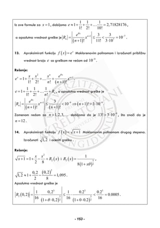 Iz ove formule za 1x = , dobijamo
1 1 1
1 2,71828176
1! 2! 10!
e ≈ + + + =… ,
a apsolutna vrednost greške je
( )
1 7
7
3 3
10
1 ! 11! 3 10
x
n
n
e
R x
n
θ
+ −
= ≤ < =
+ ⋅
.
13. Aproksimirati funkciju ( ) x
f x e= Maklorenovim polinomom i izračunati približnu
vrednost broja e sa greškom ne većom od 9
10−
.
Rešenje:
( )
2
1
1
1! 2! ! 1 !
n x
x nx x x e
e x
n n
θ
+
= + + + +
+
… .
1 1 1
1
1! 2! !
ne R
n
= + + + +… , a apsolutna vrednost greške je
( ) ( )
( )1 9 93
10 1 ! 3 10
1 ! 1 !
x
n
n
e
R x n
n n
θ
+ − −
= ≤ < ⇒ + > ⋅
+ +
.
Zamenom redom za 1,2,3,n = … dobijamo da je 9
13! 3 10−
> ⋅ , što znači da je
12n = .
14. Aproksimirati funkciju ( ) 1f x x= + Maklornovim polinomom drugog stepena.
Izračunati 1,2 i oceniti grešku .
Rešenje:
( )
2
21 1
2 8
x x
x R x+ = + − + i ( )
( )
2 5
2
1
8 1
R x
xθ
=
+
,
( )
2
0,20,2
1,2 1 1,095
2 8
≈ + − = .
Apsolutna vrednost greške je
( )
( ) ( )
3 3 3
2 5 5
2 2
1 0,2 1 0.2 0.2
0,2 0.0005
16 16 16
1 0,2 1 0 0.2
R
θ
= ⋅ ≤ ⋅ < =
+ ⋅ + ⋅
.
- 153 -
 