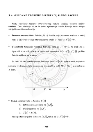 5.4. OSNOVNE TEOREME DIFERENCIJALNOG RAČUNA
Među najvažnije teoreme diferencijalnog računa spadaju teoreme srednje
vrednosti. One pokazuju da se iz same egzistencije izvoda funkcije može mnogo
zaključiti o osobinama funkcije.
Fermaova teorema: Neka funkcija ( )f x dostiže svoju ekstremnu vrednost u nekoj
tački ( ),c a b∈ i neka je diferencijabilna u tački c . Tada je ( ) 0f c′ = .
Geometrijsko tumačenje Fermaove teoreme: Kako je ( ) 0f c′ = , to znači da je
tg 0α = , tj 0α = , gde je α ugao koji tangenta u tački ( )( ),M c f c grafika
funkcije zaklapa sa x osom.
To znači da ako diferencijabilna funkcija u tački ( ),c a b∈ dostiže svoju najveću ili
najmanju vrednost, onda je tangenta na njen grafik u tački ( )( ),M c f c paralelna sa
x osom.
y
xa c b
M
Rolova teotema: Neka je funkcija ( )f x
1. definisana i neprekidna na [ ],a b ,
2. diferencijabilna na ( ),a b ,
3. ( ) ( )f a f b= .
Tada postoji bar jedna tačka ( ),c a b∈ , takva da je ( ) 0f c′ = .
- 154 -
 