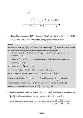 y
xa 1c 2c
( ) ( )f a f b=
b
Geometrijsko tumačenje Rolove teoreme: Postoji bar jedna tačka ( )( ),M c f c ,
( ),c a b∈ u kojoj je tangenta grafika funkcije paralelna sa x osom.
Primer:
Dokazati da funkcija ( ) 3
4 1f x x x= − + na intervalu [ ]2,2− ispunjava uslove Rolove
teoreme i odrediti odgovarajuću vrednost nezavisno promennjive c .
1. Data funkcija je definisana za x R∈ , pa je definisana i neprekidna i na
intervalu [ ]2,2− .
2. Kako je ( ) 2
3 4f x x′ = − , zaključujemo da je funkcija diferencijabilna na
intervalu ( )2,2− .
3. Kako je ( ) ( )2 2 1f f− = = ,
Znači, funkcija ispunjava uslove Rolove teoreme na [ ]2,2− .
Dakle, postoji bar jedana tačka ( )2,2c∈ − takva da je ( ) 0.f c′ =
Rešavanjem jednačine ( ) 2
3 4 0f c c′ = − = dobijamo 1,2
2
3
c = ± . Kako obe
vrednosti pripadaju intervalu ( )2,2− , zaključujemo da postoje dve tačke koje
pripadaju datom intervalu za koje je ( ) ( )1 2 0f c f c′ ′= = .
Košijeva teorema: Neka su funkcije ( )f x i ( )g x definisane i neprekidne na
[ ],a b , a diferencijabilne na ( ),a b , i neka je ( ) 0g x′ ≠ , ( ),x a b∈ .
Tada postoji bar jedna tačka ( ),c a b∈ takva da je
( ) ( )
( ) ( )
( )
( )
f b f a f c
g b g a g c
′−
=
′−
.
- 155 -
 