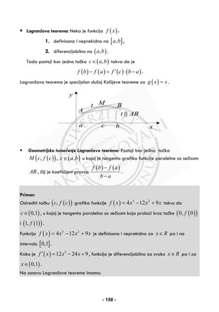 Lagranžova teorema: Neka je funkcija ( )f x :
1. definisana i neprekidna na [ ],a b ,
2. diferencijabilna na ( ),a b .
Tada postoji bar jedna tačka ( ),c a b∈ takva da je
( ) ( ) ( ) ( )f b f a f c b a′− = ⋅ − .
Lagranžova teorema je specijalan slučaj Košijeve teoreme za ( )g x x= .
y
xa c b
M
A
Bt
t AB
Geometrijsko tumačenje Lagranževe teoreme: Postoji bar jedna tačka
( )( ),M c f c , ( ),c a b∈ u kojoj je tangenta grafika funkcije paralelna sa sečicom
AB , čiji je koeficijent pravca
( ) ( )f b f a
b a
−
−
.
Primer:
Odrediti tačku ( )( ),c f c grafika funkcije ( ) 3 2
4 12 9f x x x x= − + takvu da
( )0,1c∈ , u kojoj je tangenta paralelna sa sečicom koja prolazi kroz tačke ( )( )0, 0f
i ( )( )1, 1f .
Funkcija ( ) 3 2
4 12 9f x x x x= − + je definisana i neprekidna za x R∈ pa i na
intervalu [ ]0,1 .
Kako je ( ) 2
12 24 9f x x x′ = − + , funkcija je diferencijabilna za svako x R∈ pa i za
( )0,1x∈ .
Na osnovu Lagranžove teoreme imamo:
- 156 -
 