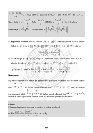 ( ) ( )
( ) ( )
1 0
, 0,1 ,
1 0
f f
f c c
−
′= ∈
−
odnosno 2
1 12 24 9c c= − + ili 2
3 6 2 0c c− + = .
Odavde je 1,2
3 3
3
c
±
= . Kako ( )
3 3
0,1 ,
3
−
∈ a ( )
3 3
0,1 ,
3
+
∉ tražena
vrednost je
3 3
3
c
−
= . Tražena tačka je
3 3 3 3
,
3 3
f
⎛ ⎞⎛ ⎞− −
⎜ ⎟⎜ ⎟⎜ ⎟⎜ ⎟
⎝ ⎠⎝ ⎠
.
Lopitalova teorema: Ako su funkcije ( )f x i ( )g x diferencijabilne u nekoj okolini
tačke a , pri čemu je ( ) ( )lim lim 0
x a x a
f x g x
→ →
= = ili ( )±∞ i ( ) 0g a′ ≠ , tada je:
( )
( )
( )
( )
lim lim
x a x a
f x f x
g x g x→ →
′
=
′
.
Ako funkcije ( )f x i ( )g x imaju n - te izvode koji su neprekidni u tački x a= i
ako je ( ) ( ) ( ) ( ) ( )
( ) ( )
( )1 1
0n n
f a g a f a g a f a g a− −
′ ′= = = = = = =… i
( )
( ) 0n
g a ≠ , onda je
( )
( )
( )
( )
( )
( )
( )
( )
lim lim lim
n
nx a x a x a
f x f x f x
g x g x g x→ → →
′
= = =
′
… .
Napomena:
Lopitalova teorema se koristi za određivanje graničnih vrednosti neodređenih izraza
tipa “
0
0 ” i
∞
∞ ”. U slučaju neodređenosti tipa “ 0⋅∞ ” i “∞ − ∞”, one se moraju
transformisati oblik
0
0 “” ili “
∞
∞ ”. U slučaju neodređenosti tipa“
0
0 , “1∞
” ili “
0
∞ ”,
izaraz se prvo logaritmuje čime se svodi na jedan od pomenutih slučajeva.
 
Primer:
Primenom Lopitalove teoreme odredimo granične vrednosti:
a)
( )
0 0 0
sinsin
lim lim limcos 1
L
x x x
xx
x
x x→ → →
′
= = =
′
;
- 157 -
 