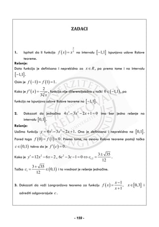 ZADACI
1. Ispitati da li funkcija ( )
2
3
f x x= na intervalu [ ]1,1− ispunjava uslove Rolove
teoreme.
Rešenje:
Data funkcija je definisana i neprekidna za x R∈ , pa prema tome i na intervalu
[ ]1,1− .
Osim je ( ) ( )1 1 1f f− = = .
Kako je ( ) 3
2
3
f x
x
′ = , funkcija nije diferencijabilna u tački ( )0 1,1∈ − , pa
funkcija ne ispunjava uslove Rolove teoreme na [ ]1,1− .
2. Dokazati da jednačina 3 2
4 3 2 1 0x x x− − + = ima bar jedno rešenje na
intervalu [ ]0,1 .
Rešenje:
Uočimo funkciju 3 2
4 3 2 1y x x x= − − + . Ona je definisana i neprekidna na [ ]0,1 .
Pored toga ( ) ( )0 1 0f f= = . Prema tome, na osnovu Rolove teoreme postoji tačka
( )0,1c∈ takva da je ( ) 0f c′ = .
Kako je 2
12 6 2y x x′ = − − , 2
1,2
3 35
6 3 1 0
12
c c c
±
− − = ⇔ = .
Tačka ( )1
3 35
0,1
12
c
+
= ∈ i ta vrednost je rešenje jednačine.
3. Dokazati da važi Langranžova teorema za funkciju ( )
1
,
1
x
f x
x
−
=
+
[ ]0,3x∈ i
odrediti odgovarajuće c .
- 159 -
 
