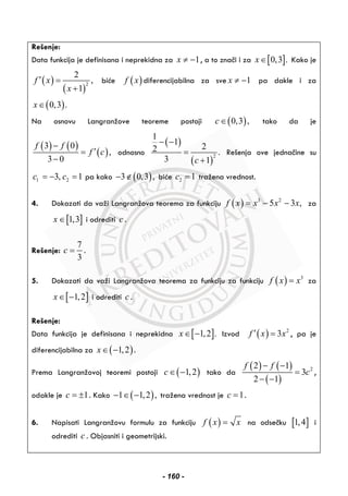 Rešenje:
Data funkcija je definisana i neprekidna za 1x ≠ − , a to znači i za [ ]0,3 .x∈ Kako je
( )
( )
2
2
,
1
f x
x
′ =
+
biće ( )f x diferencijabilna za sve 1x ≠ − pa dakle i za
( )0,3 .x∈
Na osnovu Langranžove teoreme postoji ( )0,3 ,c∈ tako da je
( ) ( )
( )
3 0
,
3 0
f f
f c
−
′=
−
odnosno
( )
( )
2
1
1
22 .
3 1c
− −
=
+
Rešenja ove jednačine su
1 23, 1c c= − = pa kako ( )3 0,3 ,− ∉ biće 2 1c = tražena vrednost.
4. Dokazati da važi Langranžova teorema za funkciju ( ) 3 2
5 3 ,f x x x x= − − za
[ ]1,3x ∈ i odrediti c .
Rešenje:
7
3
c = .
5. Dokazati da važi Langranžova teorema za funkciju za funkciju ( ) 3
f x x= za
[ ]1,2x∈ − i odrediti c .
Rešenje:
Data funkcija je definisana i neprekidna [ ]1,2 .x∈ − Izvod ( ) 2
3f x x′ = , pa je
diferencijabilna za ( )1,2x∈ − .
Prema Langranžovoj teoremi postoji ( )1,2c∈ − tako da
( ) ( )
( )
22 1
3
2 1
f f
c
− −
=
− −
,
odakle je 1c = ± . Kako ( )1 1,2 ,− ∈ − tražena vrednost je 1c = .
6. Napisati Langranžovu formulu za funkciju ( )f x x= na odsečku [ ]1,4 i
odrediti c . Objasniti i geometrijski.
- 160 -
 