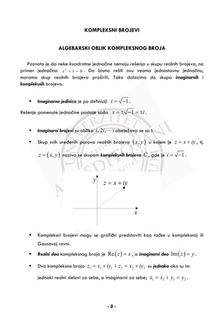 KOMPLEKSNI BROJEVI
ALGEBARSKI OBLIK KOMPLEKSNOG BROJA
Poznato je da neke kvadratne jednačine nemaju rešenja u skupu realnih brojeva, na
primer jednačina 2
1 0x + = . Da bismo rešili ovu veoma jednostavnu jednačinu,
moramo skup realnih brojeva proširiti. Tako dolazimo do skupa imaginarnih i
kompleksnih brojeva.
Imaginarna jedinica je po definiciji 1i = − .
Rešenje pomenute jednačine postaje sada 1x i= ± − = ± .
Imaginarni brojevi su oblika , 2 ,i i i obeležava se sa I.
Skup svih uređenih parova realnih brojeva ( ),x y u kojem je z x iy= + , tj.
( ),z x y= naziva se skupom kompleksnih brojeva C , gde je 1i = − .
z x iy= +
x
y
Kompleksni brojevi mogu se grafički predstaviti kao tačke u kompleksnoj ili
Gausovoj ravni.
Realni deo kompleksnog broja je ( )Re z x= , a imaginarni deo ( )Im z y= .
Dva kompleksna broja 1 1 1z x iy= + i 2 2 2z x iy= + su jednaka ako su im
jednaki realni delovi za sebe, a imaginarni za sebe; 1 2x x= i 1 2y y= .
- 8 -
 