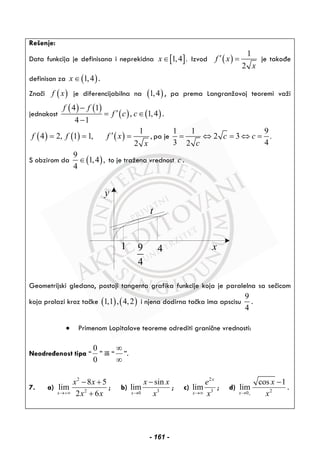 Rešenje:
Data funkcija je definisana i neprekidna [ ]1,4 .x∈ Izvod ( )
1
2
f x
x
′ = je takođe
definisan za ( )1,4x ∈ .
Znači ( )f x je diferencijabilna na ( )1,4 , pa prema Langranžovoj teoremi važi
jednakost
( ) ( )
( ) ( )
4 1
, 1,4
4 1
f f
f c c
−
′= ∈
−
.
( ) ( ) ( )
1
4 2, 1 1, ,
2
f f f x
x
′= = = pa je
1 1 9
2 3 .
3 42
c c
c
= ⇔ = ⇔ =
S obzirom da ( )
9
1,4 ,
4
∈ to je tražena vrednost c .
y
x1 9
4
4
t
Geometrijski gledano, postoji tangenta grafika funkcije koja je paralelna sa sečicom
koja prolazi kroz tačke ( ) ( )1,1 , 4,2 i njena dodirna tačka ima apscisu
9
4
.
• Primenom Lopitalove teoreme odrediti granične vrednosti:
Neodređenost tipa “
0
0
” ili “
∞
∞
”.
7. a)
2
2
8 5
lim
2 6x
x x
x x→+∞
− +
+
; b) 30
sin
lim
x
x x
x→
−
; c)
2
3
lim
x
x
e
x→∞
; d) 20
cos 1
lim
x
x
x+→
−
.
- 161 -
 