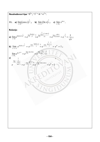 Neodređenost tipa “ 0
0 ”, “1∞
” ili “ 0
∞ ”.
11. a) ( ) 2
1
0
lim cos x
x
x
→
; b) ( )
1
lim ln x
x
x
→+∞
; c) sin
0
lim x
x
x
+→
.
Rešenje:
a)
( )
( )1
2 20 0 0
1
sinlncos sin 1coslim lim limln cos 2 2 cos 2
0
1
lim xx x x
xx xxL
x x x x x
x
e e e e e
e
→ → →
⋅ −
−
−
→
= = = = = ;
b)
1
1 1
ln(ln ) lnlim lim
ln(ln ) 01
lim 1
x
x x
x x xL
x x
x
e e e e→ +∞ → +∞
⋅
→ +∞
= = = = ;
c)
sin 10 0
2
0
2 0 0
ln
lim sin ln lim
ln sin
0
1
lim
sincos
lim lim 2sin cos
0sin
lim
1
x
x x
x
x x
x Lx x
x x
x
x
xx L x x
xx
e e e
e e e e
−→ →+ +
+
→ +
→ →+ +
⋅
→
− −−
= = =
= = = =
;
- 164 -
 