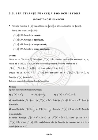5 . 5 . I S P I T I V A N J E F U N K C I J A P O M O Ć U I Z V O D A
MONOTONOST FUNKCIJE
Neka je funkcija ( )f x neprekidna na [ ],a b , a diferencijabilna na ( ),a b .
Tada, ako je za ( ),x a b∈ :
( ) 0f x′ ≥ , funkcija je rastuća,
( ) 0f x′ ≤ , funkcija je opadajuća,
( ) 0f x′ > , funkcija je strogo rastuća,
( ) 0f x′ < , funkcija je strogo opadajuća.
Dokaz:
Neka je za ( ),x a b∀ ∈ ispunjeno ( ) 0f x′ ≥ . Uzmimo proizvoljne vrednosti 1 2,x x
takve da je 1 2a x x b≤ < ≤ . Na osnovu Lagranžove teoreme imamo da je
( ) ( ) ( )( )1 2 0 1 2f x f x f x x x′− = − , za neko 1 0 2x x x< < .
Znajući da je 1 2 0x x− < i ( ) 0f x′ ≥ , dobijamo da je ( ) ( )1 2 0f x f x− < , tj.
funkcija ( )f x je rastuća.
Dokaz u preostalim slučajevima je identičan.
Primer:
Ispitati monotonost sledećih funkcija:
a) ( ) 3
f x x= ; b) ( )
1
f x
x
= ; c) ( ) 2
2 3f x x x= − + .
a) Izvod funkcije ( ) 3
f x x= je ( ) 2
3f x x′ = . Kako je ( ) 0f x′ ≥ za x R∈ , funkcija
je rastuća.
b) Izvod funkcije ( )
1
f x
x
= je ( ) 2
1
f x
x
′ = − . Kako je ( ) 0f x′ < za 0x ≠ , funkcija
je opadajuća.
c) Izvod funkcije ( ) 2
2 3f x x x= − + je ( ) 2 2f x x′ = − . Kako je za 1x >
( ) 0f x′ ≥ , a za ( ) 0f x′ < , zaključujemo da je funkcija je rastuća. za 1x > , a
opadajuća za 1x < .
- 165 -
 
