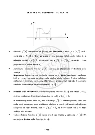 EKSTREMNE VREDNOSTI FUNKCIJE
y
x
a 1x 2x b
Funkcija ( )f x definisana na ( ),a b ima maksimum u tački ( )1 ,x a b∈ ako i
samo ako je ( ) ( )1f x f x< za svako x koje pripada nekoj okolini tačke 1x , a
minimum u tački ( )2 ,x a b∈ ako i samo ako je ( ) ( )2f x f x> za svako x koje
pripada nekoj okolini tačke 2x .
Maksimum i minimum funkcije ( )f x nazivaju se ekstremnim vrednostima date
funkcije.
Napomena: Prethodne dve definicije odnose se na lokalni maksimum i minimum,
koji su vezani za neku dovoljno malu okolinu datih tačaka. Ovako definisani
maksimum i minimum ne moraju istovremeno predstavljati najveću ili najmanju
vrednost date funkcije na celom intervalu [ ],a b .
Potreban uslov za ekstrem: Ako diferencijabilna funkcija ( )f x ima u tački 1x x=
ekstrem (maksimum ili minimum), tada je u toj tački ( )1 0f x′ = .
Iz navedenog uslova sledi da, ako je funkcija ( )f x diferencijabilna, tada ona
može imati ekstremum samo u tačkama u kojima je njen izvod jednak nuli, obratan
zaključak ne važi. Naime, ako je ( )1 0f x′ = , ne mora značiti da u toj tački
funkcija ima ekstrem.
Tačke u kojima funkcija ( )f x nema izvod, kao i tačke u kojima je ( ) 0f x′ = ,
nazivaju se kritične tačke funkcije ( )f x .
- 166 -
 