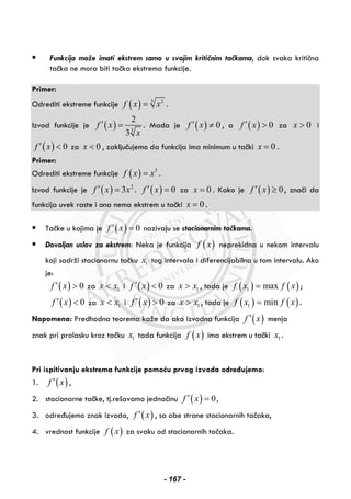 Funkcija može imati ekstrem samo u svojim kritičnim tačkama, dok svaka kritična
tačka ne mora biti tačka ekstrema funkcije.
Primer:
Odrediti ekstreme funkcije ( ) 3 2
f x x= .
Izvod funkcije je ( ) 3
2
3
f x
x
′ = . Mada je ( ) 0f x′ ≠ , a ( ) 0f x′ > za 0x > i
( ) 0f x′ < za 0x < , zaključujemo da funkcija ima minimum u tački 0x = .
Primer:
Odrediti ekstreme funkcije ( ) 3
f x x= .
Izvod funkcije je ( ) 2
3f x x′ = . ( ) 0f x′ = za 0x = . Kako je ( ) 0f x′ ≥ , znači da
funkcija uvek raste i ona nema ekstrem u tački 0x = .
Tačke u kojima je ( ) 0f x′ = nazivaju se stacionarnim tačkama.
Dovoljan uslov za ekstrem: Neka je funkcija ( )f x neprekidna u nekom intervalu
koji sadrži stacionarnu tačku 1x tog intervala i diferencijabilna u tom intervalu. Ako
je:
( ) 0f x′ > za 1x x< i ( ) 0f x′ < za 1x x> , tada je ( ) ( )1 maxf x f x= ;
( ) 0f x′ < za 1x x< i ( ) 0f x′ > za 1x x> , tada je ( ) ( )1 minf x f x= .
Napomena: Predhodna teorema kaže da ako izvodna funkcija ( )f x′ menja
znak pri prolasku kroz tačku 1x tada funkcija ( )f x ima ekstrem u tački 1x .
Pri ispitivanju ekstrema funkcije pomoću prvog izvoda određujemo:
1. ( )f x′ ,
2. stacionarne tačke, tj.rešavamo jednačinu ( ) 0f x′ = ,
3. određujemo znak izvoda, ( )f x′ , sa obe strane stacionarnih tačaka,
4. vrednost funkcije ( )f x za svaku od stacionarnih tačaka.
- 167 -
 