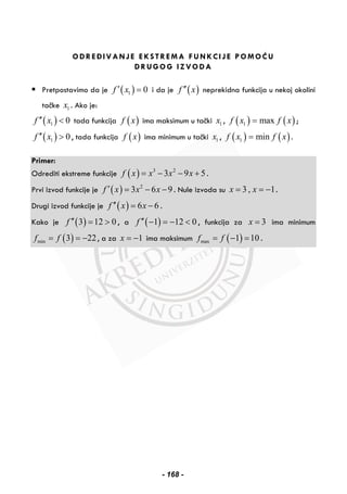 ODREĐIVANJE EKSTREMA FUNKCIJE POMOĆU
DRUGOG IZVODA
Pretpostavimo da je ( )1 0f x′ = i da je ( )f x′′ neprekidna funkcija u nekoj okolini
tačke 1x . Ako je:
( )1 0f x′′ < tada funkcija ( )f x ima maksimum u tački 1x , ( ) ( )1 maxf x f x= ;
( )1 0f x′′ > , tada funkcija ( )f x ima minimum u tački 1x , ( ) ( )1 minf x f x= .
Primer:
Odrediti ekstreme funkcije ( ) 3 2
3 9 5f x x x x= − − + .
Prvi izvod funkcije je ( ) 2
3 6 9f x x x′ = − − . Nule izvoda su 3 , 1x x= = − .
Drugi izvod funkcije je ( ) 6 6f x x′′ = − .
Kako je ( )3 12 0f ′′ = > , a ( )1 12 0f ′′ − = − < , funkcija za 3x = ima minimum
( )min 3 22f f= = − , a za 1x = − ima maksimum ( )max 1 10f f= − = .
- 168 -
 