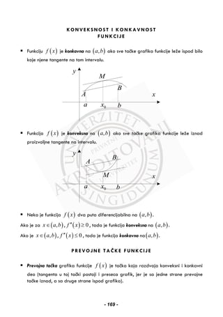 KONVEKSNOST I KONKAVNOST
FUNKCIJE
Funkciju ( )f x je konkavna na ( ),a b ako sve tačke grafika funkcije leže ispod bilo
koje njene tangente na tom intervalu.
y
x
a 0x b
A
B
M
Funkcija ( )f x je konveksna na ( ),a b ako sve tačke grafika funkcije leže iznad
proizvoljne tangente na intervalu.
y
x
a 0x b
A
B
M
Neka je funkcija ( )f x dva puta diferencijabilna na ( ),a b .
Ako je za ( ),x a b∈ , ( ) 0f x′′ ≥ , tada je funkcija konveksna na ( ),a b .
Ako je ( ),x a b∈ , ( ) 0f x′′ ≤ , tada je funkcija konkavna na( ),a b .
PREVOJNE TAČKE FUNKCIJE
Prevojna tačka grafika funkcije ( )f x je tačka koja razdvaja konveksni i konkavni
deo (tangenta u toj tački postoji i preseca grafik, jer je sa jedne strane prevojne
tačke iznad, a sa druge strane ispod grafika).
- 169 -
 