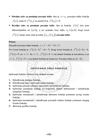 Potreban uslov za postojanje prevojne tačke: Ako je 0x x= prevojna tačka funkcije
( )f x , onda ili ( )0f x′′ ne postoji ili je ( )0 0f x′′ = .
Dovoljan uslov za postojanje prevojne tačke: Ako je funkcija ( )f x dva puta
diferencijabilna na ( ),a b , a pri prolasku kroz tačku ( )0 ,x a b∈ drugi izvod
( )f x′′ menja znak, tada je tačka ( )( )0 0,x f x prevojna tačka.
Primer:
Odrediti prevojne tačke funkcije 3 2
3 9 5y x x x= − − + .
Prvi izvod funkcije je ( ) 2
3 6 9f x x x′ = − − . Drugi izvod funkcije je ( ) 6 6f x x′′ = − .
( ) 0f x′′ = za 1x = . Za 1x > , ( ) 0f x′′ > i u toj oblasti funkcija je konveksna, a za
1x < , ( ) 0f x′′ < i u toj oblasti funkcija je konkavna. Prevojna tačka je ( )1, 6− .
ISPITIVANJE TOKA FUNKCIJE
Ispitivanje funkcija vršićemo kroz sledeće korake:
1. Određivanje domena funkcije;
2. Određivanje nula i ispitivanje znaka funkcije;
3. Ispitivanje parnosti odnosno neparnosti i periodičnosti funkcije;
4. Ispitivanje ponašanja funkcije na krajevima oblasti definisanosti i određivanje
asimptota funkcije;
5. Ispitivanje monotonosti i određivanje ekstrema funkcije primenom prvog izvoda
funkcije;
6. Ispitivanje konveksnosti i određivanje prevojnih tačaka funkcije primenom drugog
izvoda funkcije;
7. Skiciranje grafika funkcije.
- 170 -
 