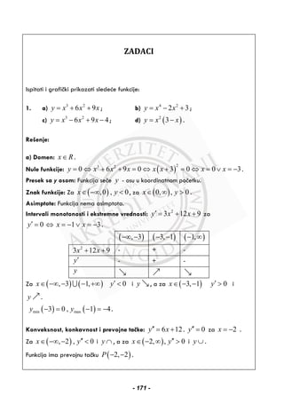 ZADACI
Ispitati i grafički prikazati sledeće funkcije:
1. a) 3 2
6 9y x x x= + + ; b) 4 2
2 3y x x= − + ;
c) 3 2
6 9 4y x x x= − + − ; d) ( )2
3y x x= − .
Rešenje:
a) Domen: x R∈ .
Nule funkcije: ( )
23 2
0 6 9 0 3 0 0 3y x x x x x x x= ⇔ + + = ⇔ + = ⇔ = ∨ = − .
Presek sa y osom: Funkcija seče y - osu u koordinatnom početku.
Znak funkcije: Za ( ),0 , 0x y∈ −∞ < , za ( )0, , 0x y∈ ∞ > .
Asimptote: Funkcija nema asimptota.
Intervali monotonosti i ekstremne vrednosti: 2
3 12 9y x x′ = + + za
0 1 3y x x′ = ⇔ = − ∨ = − .
( ), 3−∞ − ( )3, 1− − ( )1,− ∞
2
3 12 9x x+ + - + -
y′ - + -
y
Za ( ) ( ), 3 1,x∈ −∞ − − +∞∪ 0y′ < i y , a za ( )3, 1x∈ − − 0y′ > i
y .
( ) ( )min max3 0 , 1 4y y− = − = − .
Konveksnost, konkavnost i prevojne tačke: 6 12y x′′ = + . 0y′′ = za 2x = − .
Za ( ), 2 , 0x y′′∈ −∞ − < i y ∩ , a za ( )2, , 0x y′′∈ − ∞ > i y ∪ .
Funkcija ima prevojnu tačku ( )2, 2P − − .
- 171 -
 