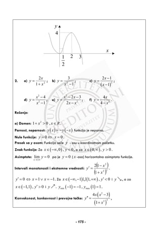 y
x
321
2
4
2. a) 2
1
2
x
x
y
+
= ; b)
1
3
2
−
=
x
y ; c)
( )
2
2 1
1
x
y
x
−
=
−
;
d)
2
2
4
1
x
y
x
−
=
−
; e)
2
2
2 3
2
x x
y
x x
− −
=
−
; f) 2
4
4
x
y
x
=
−
.
Rešenje:
a) Domen: 2
1 0 ,x x R+ > ∈ .
Parnost, neparnost: ( ) ( )y x y x= − − funkcija je neparna.
Nule funkcije: 0 0y x= ⇔ = .
Presek sa y osom: Funkcija seče y - osu u koordinatnom početku.
Znak funkcije: Za ( ),0 , 0x y∈ −∞ < , a za ( )0, , 0x y∈ ∞ > .
Asimptote: lim 0
x
y
→±∞
= pa je 0y = ( x -osa) horizontalna asimptota funkcije.
Intervali monotonosti i ekstremne vrednosti:
( )
( )22
2
1
12
x
x
y
+
−
=′ .
0 1 1y x x′ = ⇔ = ∨ = − . Za ( ) ( ), 1 1, , 0x y′∈ −∞ − +∞ <∪ i y , a za
( )1,1 , 0x y′∈ − > i y . ( ) ( )min max1 1, 1 1y y− = − = .
Konveksnost, konkavnost i prevojne tačke:
( )
( )
2
32
4 3
1
x x
y
x
−
′′ =
+
,
- 175 -
 