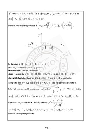 0 0 3y x x′′ = ⇔ = ∨ = ± . Za ( ) ( )3,0 3, , 0x y′′∈ − +∞ >∪ i y ∪ , a za
( ) ( ), 3 0, 3 , 0x y′′∈ −∞ − <∪ i y ∩ .
Funkcija ima tri prevojne tačke ( )1 2 3
3 3
3, , 0,0 , 3,
2 2
P P P
⎛ ⎞ ⎛ ⎞
− −⎜ ⎟ ⎜ ⎟⎜ ⎟ ⎜ ⎟
⎝ ⎠ ⎝ ⎠
.
y
x1−
1 3
3−
1
1−
b) Domen: ( ) ( ) ( ), 1 1,1 1,x∈ −∞ − − +∞∪ ∪ .
Parnost, neparnost: Funkcija je parna.
Nule funkcije: Funkcija nema nule.
Znak funkcije: Za ( ) ( ), 1 1, , 0x y∈ −∞ − +∞ >∪ , a za ( )1,1 0x y∈ − < .
Asimptote funkcije: Kako je,
1
lim
x
y
→− ±
= ∞∓ , Prave 1x = ± su vertikalne
asimptote. lim 0
x
y
→±∞
= , pa je prava 0y = , tj. x - osa horizontalna asimptota.
Intervali monotonosti i ekstremne vrednosti:
( )
22
6
1
x
y
x
−
′ =
−
. 0 0y x′ = ⇔ = . Za
( ),0 , 0x y′∈ −∞ > i y , a za ( )0, , 0x y′∈ +∞ < i y . ( )max 0 3y = − .
Konveksnost, konkavnost i prevojne tačke:
( )
( )
2
32
6 3 1
1
x
y
x
+
′′ =
−
.
Za ( ) ( ), 1 1, , 0x y′′∈ −∞ − ∞ >∪ i y ∪ , a za ( )1,1 , 0x y′′∈ − < i y ∩ .
Funkcija nema prevojne tačke.
- 176 -
 