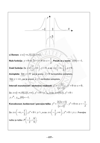 y
3−
1− 1 x
c) Domen: ( ) ( ),1 1,x∈ −∞ +∞∪ .
Nule funkcije:
1
0 2 1 0
2
y x x= ⇔ − = ⇔ = . Presek sa y osom: ( )0 1y = − .
Znak funkcije: Za
1
, , 0
2
x y
⎛ ⎞
∈ +∞ >⎜ ⎟
⎝ ⎠
, a za
1
, , 0
2
x y
⎛ ⎞
∈ −∞ <⎜ ⎟
⎝ ⎠
.
Asimptote: lim 0
x
y
→±∞
= pa je prava 0y = horizontalna asimptota.
1
lim
x
y
→ ±
= +∞ , pa je prava 1x = vertikalna asimptota.
Intervali monotonosti i ekstremne vrednosti:
( )
3
2
1
x
y
x
−
′ =
−
, 0 0y x′ = ⇔ = .
Za ( ) ( ),0 1, , 0x y′∈ −∞ +∞ <∪ i y , a za ( )0,1 , 0x y′∈ < i
y . ( )min 0 1y = − .
Konveksnost, konkavnost i prevojne tačke:
( )
( )
4
2 2 1
1
x
y
x
+
′′ =
−
.
1
0
2
y x′′ = ⇔ = − .
Za
1
, , 0
2
x y
⎛ ⎞ ′′∈ −∞ − <⎜ ⎟
⎝ ⎠
i y ∩ , a za
1
, , 0
2
x y
⎛ ⎞ ′′∈ − +∞ >⎜ ⎟
⎝ ⎠
i y ∪ . Prevojna
tačka je tačka
1 8
,
2 9
P
⎛ ⎞
− −⎜ ⎟
⎝ ⎠
.
- 177 -
 