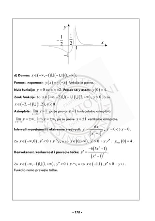 y
x
1
2
−
1
1−
1
2
d) Domen: ( ) ( )( ), 1 1,1 1,x∈ −∞ − − +∞∪ .
Parnost, neparnost: ( ) ( )y x y x= − funkcija je parna.
Nule funkcije: 0 2y x= ⇔ = ± . Presek sa y osom: ( )0 4y = .
Znak funkcije: Za ( ) ( ) ( ), 2 1,1 2, , 0x y∈ −∞ − − +∞ >∪ ∪ , a za
( ) ( )2, 1 1,2 , 0x y∈ − − <∪ .
Asimptote: lim 1
x
y
→±∞
= pa je prava 1y = horizontalna asimptota.
1
lim
x
y
→− ±
= ±∞ ,
1
lim
x
y
→
= ±∞
∓
, pa su prave 1x = ± vertikalne asimptote.
Intervali monotonosti i ekstremne vrednosti:
( )
22
6
1
x
y
x
′ =
−
, 0 0y x′ = ⇔ = .
Za ( ),0 , 0x y′∈ −∞ < i y , a za ( )0, , 0x y′∈ +∞ > i y . ( )min 0 4y = .
Konveksnost, konkavnost i prevojne tačke:
( )
( )
2
32
6 3 1
1
x
y
x
− +
′′ =
−
.
Za ( ) ( ), 1 1, , 0x y′′∈ −∞ − +∞ <∪ i y ∩ , a za ( )1,1 , 0x y′′∈ − > i y ∪ .
Funkcija nema prevojne tačke.
- 178 -
 