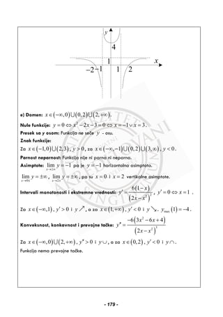 y
4
1− 1
x
22−
1
e) Domen: ( ) ( ) ( ),0 0,2 2,x∈ −∞ +∞∪ ∪ .
Nule funkcije: 2
0 2 3 0 1 3y x x x x= ⇔ − − = ⇔ = − ∨ = .
Presek sa y osom: Funkcija ne seče y - osu.
Znak funkcije:
Za ( ) ( )1,0 2,3 , 0x y∈ − >∪ , za ( ) ( ) ( ), 1 0,2 3, , 0x y∈ −∞ − ∞ <∪ ∪ .
Parnost neparnost: Funkcija nije ni parna ni neparna.
Asimptote: lim 1
x
y
→±∞
= − pa je 1y = − horizontalna asimptota.
0
lim
x
y
→
= ±∞
∓
,
2
lim
x
y
→ ±
= ±∞ , pa su 0x = i 2x = vertikalne asimptote.
Intervali monotonosti i ekstremne vrednosti:
( )
( )
22
6 1
2
x
y
x x
−
′ =
−
, 0 1y x′ = ⇔ = .
Za ( ),1 , 0x y′∈ −∞ > i y , a za ( )1, , 0x y′∈ +∞ < i y . ( )max 1 4y = − .
Konveksnost, konkavnost i prevojne tačke:
( )
( )
2
32
6 3 6 4
2
x x
y
x x
− − +
′′ =
−
Za ( ) ( ),0 2, , 0x y′′∈ −∞ +∞ >∪ i y ∪ , a za ( )0,2 , 0x y′∈ < i y ∩ .
Funkcija nema prevojne tačke.
- 179 -
 