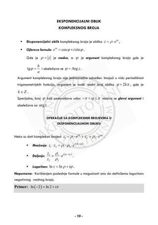 EKSPONENCIJALNI OBLIK
KOMPLEKSNOG BROJA
Eksponencijalni oblik kompleksnog broja je oblika i
z eϕ
ρ= ⋅ ,
Ojlerova formula: cos sini
e iϕ
ϕ ϕ= + .
Gde je zρ = je moduo, a ϕ je argument kompleksnog broja gde je
tg
b
a
ϕ = i obeležava se Arg zϕ = .
Argument kompleksnog broja nije jednoznačno određen. Imajući u vidu periodičnost
trigonometrijskih funkcija, argument je svaki realni broj oblika 2kϕ π+ , gde je
k Z∈ .
Specijalno, broj ϕ koji zadovoljava uslov π ϕ π− < ≤ naziva se glavni argument i
obeležava sa arg z
OPERACIJE SA KOMPLEKSNIM BROJEVIMA U
EKSPONENCIJALNOM OBLIKU
Neka su dati kompleksni brojevi 1
1 1
i
z eϕ
ρ= ⋅ i 2
2 2
i
z eϕ
ρ= ⋅ .
Množenje: ( )1 2
1 2 1 2
i
z z e
ϕ ϕ
ρ ρ +
⋅ = ⋅ ⋅ .
Deljenje:
( )1 21 1
2 2
iz
e
z
ϕ ϕρ
ρ
−
= ⋅ .
Logaritam: ln lnz iρ ϕ= + .
Napomena: Korišćenjem poslednje formule u mogućnosti smo da definišemo logaritam
negativnog realnog broja.
Primer: ( )ln 2 ln 2 iπ− = +
- 10 -
 