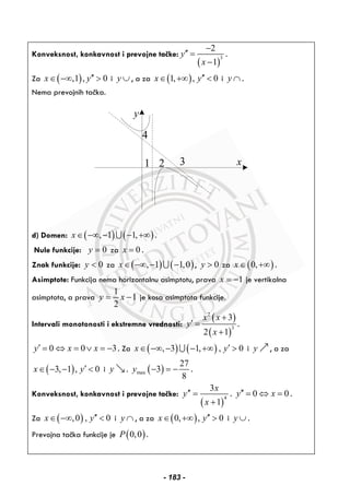 Konveksnost, konkavnost i prevojne tačke:
( )
3
2
1
y
x
−
′′ =
−
.
Za ( ),1 , 0x y′′∈ −∞ > i y ∪ , a za ( )1, , 0x y′′∈ +∞ < i y ∩ .
Nema prevojnih tačka.
x
y
2
4
31
d) Domen: ( ) ( ), 1 1,x∈ −∞ − − +∞∪ .
Nule funkcije: 0y = za 0x = .
Znak funkcije: 0y < za ( ) ( ), 1 1,0x∈ −∞ − −∪ , 0y > za ( )0,x ∈ +∞ .
Asimptote: Funkcija nema horizontalnu asimptotu, prava 1x = − je vertikalna
asimptota, a prava
1
1
2
y x= − je kosa asimptota funkcije.
Intervali monotonosti i ekstremne vrednosti:
( )
( )
2
3
3
2 1
x x
y
x
+
′ =
+
.
0 0 3y x x′ = ⇔ = ∨ = − . Za ( ) ( ), 3 1, , 0x y′∈ −∞ − − +∞ >∪ i y , a za
( )3, 1 , 0x y′∈ − − < i y . ( )max
27
3
8
y − = − .
Konveksnost, konkavnost i prevojne tačke:
( )
4
3
1
x
y
x
′′ =
+
. 0 0y x′′ = ⇔ = .
Za ( ),0 , 0x y′′∈ −∞ < i y ∩ , a za ( )0, , 0x y′′∈ +∞ > i y ∪ .
Prevojna tačka funkcije je ( )0,0P .
- 183 -
 