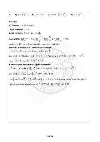 4. a) 2 x
y x e−
= ; b) 3 x
y x e= ; c) ( )2
2x
y e x−
= − ; d)
2
x
y xe−
= .
Rešenje:
a) Domen: ( ),x∈ −∞ +∞ .
Nule funkcije: 0x = .
Znak funkcije: 0y ≥ za x R∈ .
Asimptote:
2
2 1
lim , lim lim 2 lim 0
L L
x x xx x x x
x x
y
e e e→−∞ →+∞ →+∞ →+∞
= +∞ = = = + ,
pa je 0y = ( x -osa) horizontalna asimptota funkcije.
Intervali monotonosti i ekstremne vrednosti:
( )2x
y e x x−
′ = − , 0 0 2y x x′ = ⇔ = ∨ = .
Za ( ) ( ),0 2,x∈ −∞ +∞∪ 0y′ < i y , a za ( )0,2x∈ 0y′ > i y .
( ) ( ) 2
min max0 0 , 2 4 0,54y y e−
= = ≈ .
Konveksnost, konkavnost i prevojne tačke:
( )2
4 2x
y e x x−
′′ = − + , 2
1/20 4 2 0 2 2y x x x′′ = ⇔ − + = ⇔ = ± .
Za ( )2 2,2 2 , 0x y′′∈ − + < i y ∩ , a za
( ) ( ),2 2 2 2, , 0x y′′∈ −∞ − + +∞ >∪ i y ∪ . Prevojne tačke date funkcije, tj.
njihove približne koordinate su ( )1 0,59;0,19P i ( )2 2,41;0,52P .
- 185 -
 