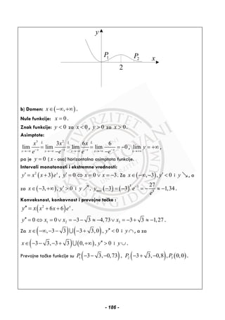 y
x
2
2P1P
b) Domen: ( ),x∈ −∞ +∞ .
Nule funkcije: 0x = .
Znak funkcije: 0y < za 0x < , 0y > za 0x > .
Asimptote:
3 2
3 6 6
lim lim lim lim 0
L L L
x x x xx x x x
x x x
e e e e− − − −→−∞ →−∞ →−∞ →−∞
= = = = −
− −
, lim
x
y
→+∞
= +∞ ,
pa je 0y = ( x - osa) horizontalna asimptota funkcije.
Intervali monotonosti i ekstremne vrednosti:
( )2
3 x
y x x e′ = + , 0 0 3y x x′ = ⇔ = ∨ = − . Za ( ), 3 , 0x y′∈ −∞ − < i y , a
za ( )3, , 0x y′∈ − +∞ > i y . ( ) ( )
3 3
min 3
27
3 3 1,34y e
e
−
− = − = − ≈ − .
Konveksnost, konkavnost i prevojne tačke :
( )2
6 6 x
x x ey x + +′′ = .
1 2 30 0 3 3 4,73 3 3 1,27y x x x′′ = ⇔ = ∨ = − − ≈ − ∨ = − + ≈ − .
Za ( ) ( ), 3 3 3 3,0 , 0x y′′∈ −∞ − − − + <∪ i y ∩ , a za
( ) ( )3 3, 3 3 0, , 0x y′′∈ − − − + +∞ >∪ i y ∪ .
Prevojne tačke funkcije su ( ) ( ) ( )1 2 33 3, 0,73 , 3 3, 0,8 , 0,0P P P− − − − + − .
- 186 -
 