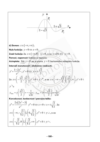 y
x
1 3−
2P
1P
1 3+
d) Domen: ( ),x∈ −∞ +∞ .
Nule funkcije: 0 0y x= ⇔ = .
Znak funkcije: Za ( ),0x∈ −∞ 0y < , a za ( )0,x∈ ∞ 0y > .
Parnost, neparnost: funkcija je neparna.
Asimptote: lim 0
x
y
→±∞
= pa je prava 0y = horizontalna asimptota funkcije.
Intervali monotonosti i ekstremne vrednosti:
2
2
1 2
x
x
y
e
−
′ = ,
2
0
2
y x′ = ⇔ = ± .
Za
2 2
, , 0
2 2
x y
⎛ ⎞
′∈ − >⎜ ⎟⎜ ⎟
⎝ ⎠
i y , a za
2 2
, , 0
2 2
x y
⎛ ⎞⎛ ⎞
′∈ −∞ − ∞ <⎜ ⎟⎜ ⎟⎜ ⎟⎜ ⎟
⎝ ⎠⎝ ⎠
i
y
max min
2 1 2 1
;
2 22 2
y y y y
e e
⎛ ⎞ ⎛ ⎞
= = − = − =⎜ ⎟ ⎜ ⎟⎜ ⎟ ⎜ ⎟
⎝ ⎠ ⎝ ⎠
.
Konveksnost, konkavnost i prevojne tačke:
( )
2
2
2 2 3
x
x x
y
e
−
′′ =
3
0 0
2
y x x′′ = ⇔ = ∨ = ± . Za
3 3
, 0, , 0
2 2
x y
⎛ ⎞ ⎛ ⎞
′′∈ −∞ − >⎜ ⎟ ⎜ ⎟⎜ ⎟ ⎜ ⎟
⎝ ⎠ ⎝ ⎠
∪ i y ∪ , a za
3 3
,0 , , 0
2 2
x y
⎛ ⎞ ⎛ ⎞
′′∈ − +∞ <⎜ ⎟ ⎜ ⎟⎜ ⎟ ⎜ ⎟
⎝ ⎠ ⎝ ⎠
∪ i y ∩ .
- 188 -
 