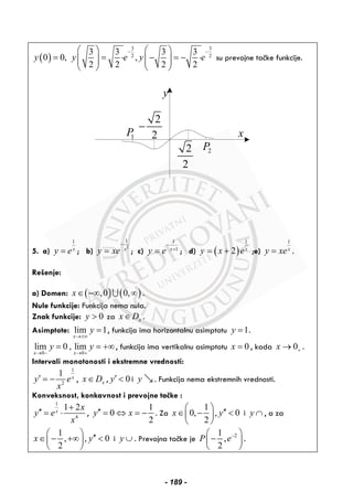 ( )
3 3
2 2
3 3 3 3
0 0, ,
2 2 2 2
y y e y e
− −⎛ ⎞ ⎛ ⎞
= = ⋅ − = − ⋅⎜ ⎟ ⎜ ⎟⎜ ⎟ ⎜ ⎟
⎝ ⎠ ⎝ ⎠
su prevojne tačke funkcije.
y
x
2
2
−
2P
1P
2
2
5. a)
1
x
y e= ; b)
2
1
x
y xe
−
= ; c)
1
1x
y e
−
+
= ; d) ( )
1
2 x
y x e= + ;e)
1
x
y xe= .
Rešenje:
a) Domen: ( ) ( ),0 0,x∈ −∞ ∞∪ .
Nule funkcije: Funkcija nema nula.
Znak funkcije: 0y > za xx D∈ .
Asimptote: lim 1
x
y
→±∞
= , funkcija ima horizontalnu asimptotu 1y = .
0 0
lim 0 , lim
x x
y y
→ − → +
= = +∞, funkcija ima vertikalnu asimptotu 0x = , kada 0x +→ .
Intervali monotonosti i ekstremne vrednosti:
1
2
1 x
y e
x
′ = − , xx D∈ , 0y′ < i y . Funkcija nema ekstremnih vrednosti.
Konveksnost, konkavnost i prevojne tačke :
1
4
1 2x
x
y e
x
+
′′ = ⋅ ,
1
0
2
y x′′ = ⇔ = − . Za
1
0, , 0
2
x y
⎛ ⎞ ′′∈ − <⎜ ⎟
⎝ ⎠
i y ∩ , a za
1
, , 0
2
x y
⎛ ⎞ ′′∈ − +∞ <⎜ ⎟
⎝ ⎠
i y ∪ . Prevojna tačke je 21
,
2
P e−⎛ ⎞
−⎜ ⎟
⎝ ⎠
.
- 189 -
 