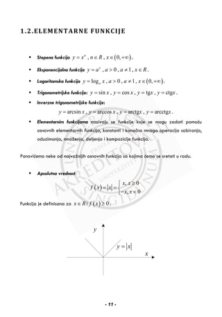 1.2.ELEMENTARNE FUNKCIJE
Stepena funkcija ( ), , 0,n
y x n R x= ∈ ∈ +∞ .
Eksponencijalna funkcija , 0 , 1,x
y a a a x R= > ≠ ∈ .
Logaritamska funkcija ( )log , 0 , 1, 0,ay x a a x= > ≠ ∈ +∞ .
Trigonometrijske funkcije: sin , cos , tg , ctgy x y x y x y x= = = = .
Inverzne trigonometrijske funkcije:
arcsin , arccos , arctg , arcctgy x y x y x y x= = = = .
Elementarnim funkcijama nazivaju se funkcije koje se mogu zadati pomoću
osnovnih elementarnih funkcija, konstanti i konačno mnogo operacija sabiranja,
oduzimanja, množenja, deljenja i kompozicije funkcija.
Ponovićemo neke od najvažnijih osnovnih funkcija sa kojima ćemo se sretati u radu.
Apsolutna vrednost:
( )
, 0
, 0
x x
f x x
x x
≥⎧
= = ⎨
− <⎩
Funkcija je definisana za x R∈ i ( ) 0f x ≥ .
y
x
y x=
- 11 -
 
