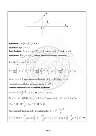 y
x
P
1
1−
d) Domen: ( ) ( ),0 0,x∈ −∞ ∞∪ .
Nule funkcije: 2x = − .
Znak funkcije: Za ( ), 2 , 0x y∈ −∞ − < , a za ( )2,x∈ − +∞ , 0y > .
Asimptote: lim
x
y
→±∞
= ±∞ , funkcija nema horizontalnu asimptotu.
( )
1
1
1 1 1
2
lim lim 1,
1
lim 2 lim 1 2 lim 2 3 ,
1
x
x x
x
x x x
x x x
y x
k e
x x
e
n x e x x e e
x
→∞ →∞
→∞ →∞ →∞
+
= = ⋅ =
⎛ ⎞⎛ ⎞ ⎛ ⎞ −
= + ⋅ − = − + = + =⎜ ⎟⎜ ⎟ ⎜ ⎟⎜ ⎟
⎝ ⎠ ⎝ ⎠⎝ ⎠
pa je 3y x= + kosa asimptota funkcije.
0 0
lim 0 , lim
x x
y y
→− →+
= = +∞ .
Funkcija ima vertikalnu asimptota kada 0x +→ .
Intervali monotonosti i ekstremne vrednosti:
1 2
2
2x
x x
y e
x
− −
′ = ⋅ , 0y′ = za 1 2x x= − ∨ = .
Za ( ) ( ), 1 2, , 0x y′∈ −∞ − ∞ >∪ i y , a za ( )1,2 , 0x y′∈ − < i y .
( ) ( ) 3
max min
1
1 ; 2 3y y y y e
e
= − = = =
Konveksnost, konkavnost i prevojne tačke:
1
4
3 2x
x
y e
x
+
′′ = ⋅ ,
2
0
3
y x′′ = ⇔ = − . Za
2
, , 0
3
x y
⎛ ⎞ ′′∈ −∞ − <⎜ ⎟
⎝ ⎠
i y ∩ , a za
2
, , 0
3
x y
⎛ ⎞ ′′∈ − +∞ >⎜ ⎟
⎝ ⎠
- 192 -
 