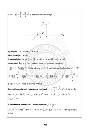 i y ∪ .
3
2
2 8
3 3
y e
⎛ ⎞
− = ⋅⎜ ⎟
⎝ ⎠
je prevojna tačka funkcije.
y
xP
21−
2−
e) Domen: ( ) ( ),0 0,x∈ −∞ +∞∪ .
Nule funkcije: 0x = .
Znak funkcije: Za ( ),0x∈ −∞ , 0y < , a za ( )0,x∈ +∞ , 0y > .
Asimptote: lim
x
y
→±∞
= ±∞ , funkcija nema horizontalnu asimptotu.
0 0
lim 0 , lim
x x
y y
→ − → +
= − = +∞ , pa je prava 0x = vertikalna asimptota kad 0x → + .
1 1
1 1 1
1
lim lim 1, lim lim 1 lim 1,
1
x x
x x x
x x x x x
xe e
k e n xe x x e x
x
x
→∞ →∞ →∞ →∞ →∞
⎛ ⎞ ⎛ ⎞ −
= = = = − = − = =⎜ ⎟ ⎜ ⎟
⎝ ⎠ ⎝ ⎠
pa je 1y x= + kosa asimptota funkcije.
Intervali monotonosti i ekstremne vrednosti:
1
1 x
x
y e
x
−
′ = ⋅ , 0 1y x′ = ⇔ = .
Za ( ) ( ),0 1, , 0x y′∈ −∞ +∞ >∪ i y . a za ( )0,1 , 0x y′∈ < i y .
( )min 1y e= .
Konveksnost, konkavnost i prevojne tačke :
1
3
1 x
y e
x
′′ = ,
Za ( ),0 0x y′′∈ −∞ < i y ∩ . a za ( )0, , 0x y′∈ +∞ > i y ∪ . Nema prevojne
tačke.
- 193 -
 